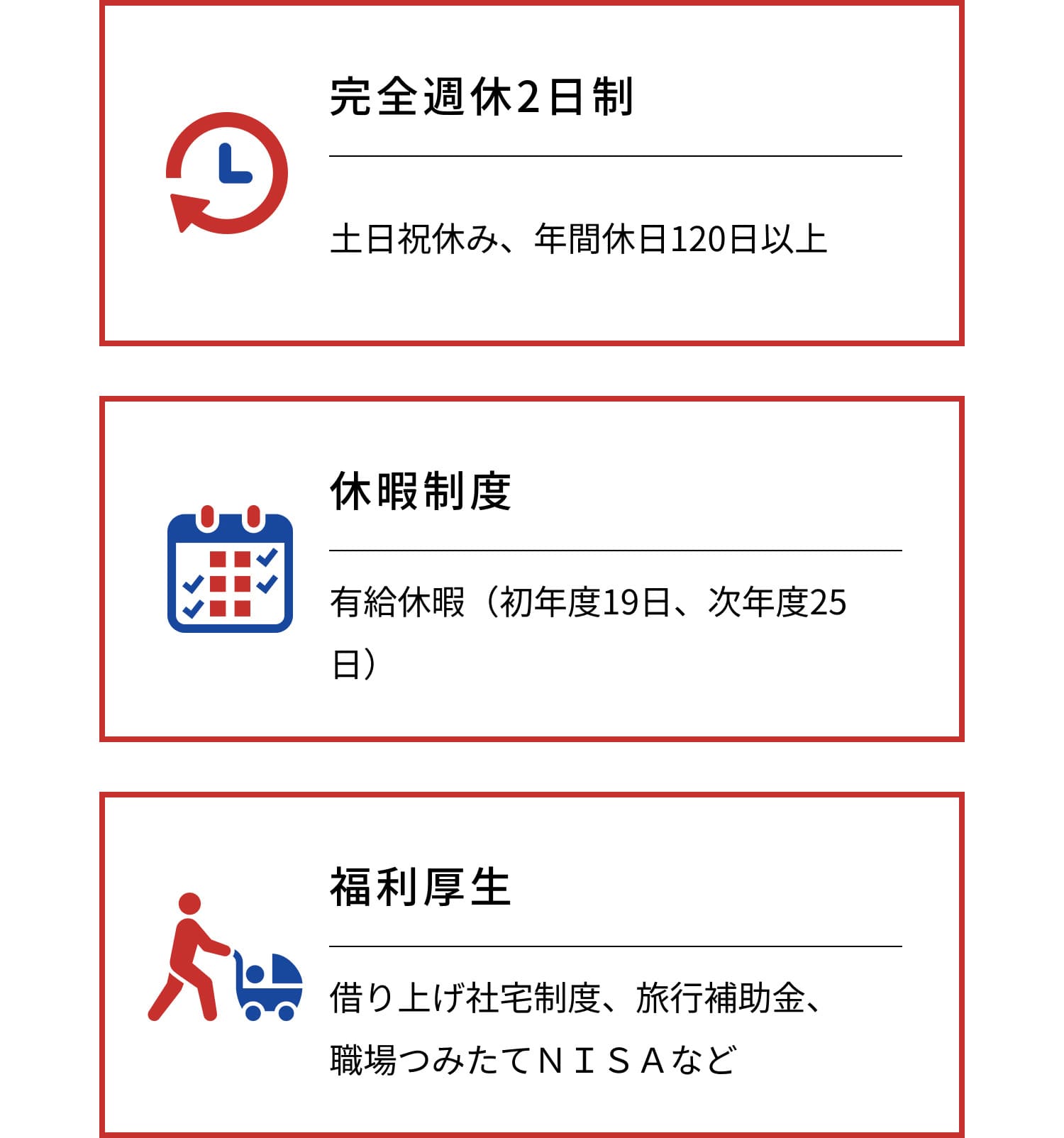 完全週休2日制 土日祝休み、年間休日124日 休暇制度 有給休暇（初年度19日、次年度25日） 福利厚生 借り上げ社宅制度、旅行補助金、職場つみたてＮＩＳＡなど